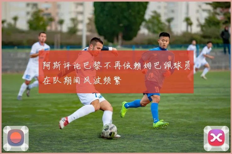 阿斯评论巴黎不再依赖姆巴佩球员在队期间风波频繁
