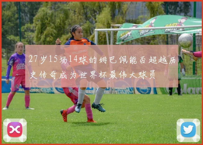 27岁15场14球的姆巴佩能否超越历史传奇成为世界杯最伟大球员