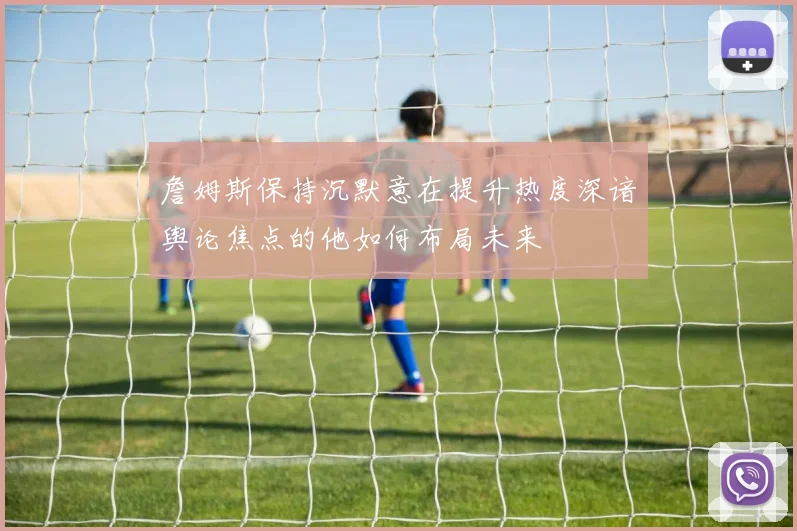 詹姆斯保持沉默意在提升热度深谙舆论焦点的他如何布局未来