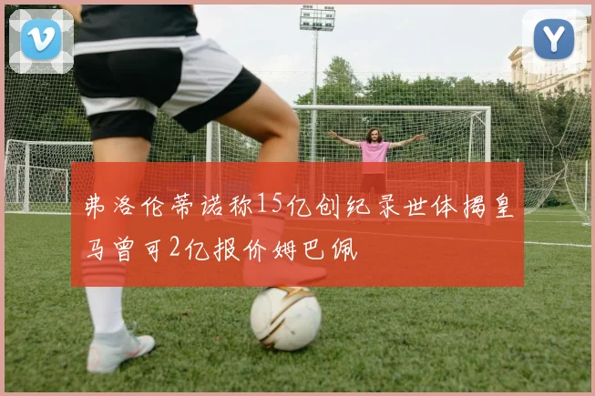 弗洛伦蒂诺称15亿创纪录世体揭皇马曾可2亿报价姆巴佩