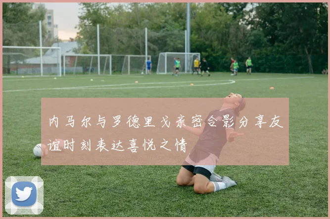 内马尔与罗德里戈亲密合影分享友谊时刻表达喜悦之情