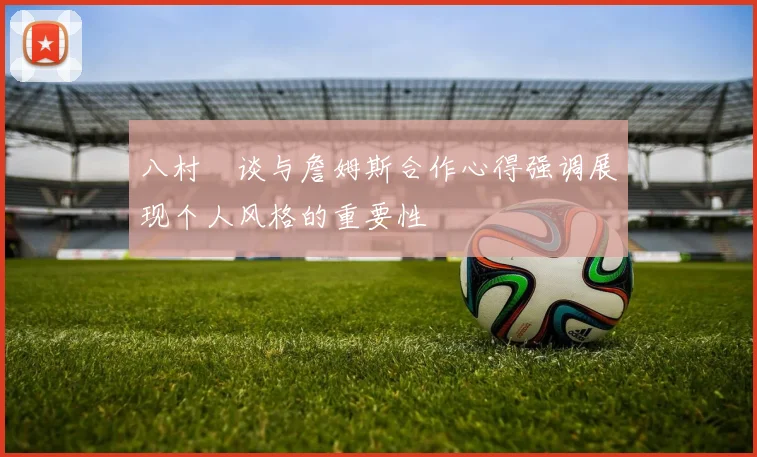 八村塁谈与詹姆斯合作心得强调展现个人风格的重要性