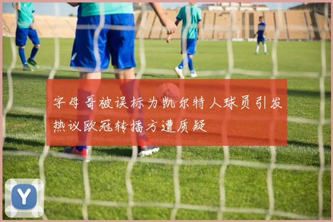 字母哥被误标为凯尔特人球员引发热议欧冠转播方遭质疑