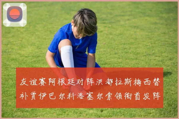 友谊赛阿根廷对阵洪都拉斯梅西替补贾伊巴尔科洛塞尔索领衔首发阵容