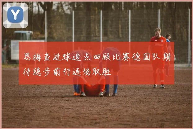 恩梅查进球造点回顾比赛德国队期待稳步前行逐场取胜