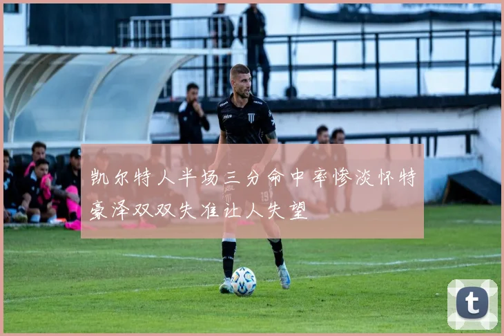 凯尔特人半场三分命中率惨淡怀特豪泽双双失准让人失望