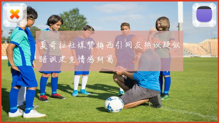 夏奇拉社媒赞梅西引网友热议疑似暗讽皮克情感纠葛
