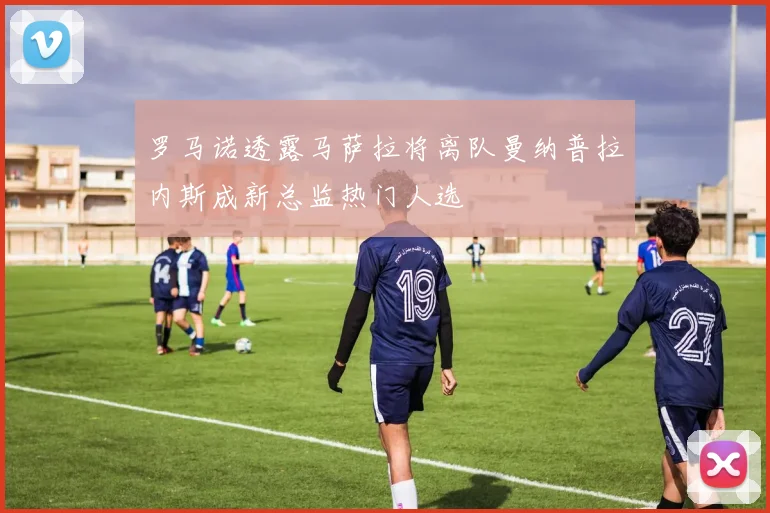 罗马诺透露马萨拉将离队曼纳普拉内斯成新总监热门人选