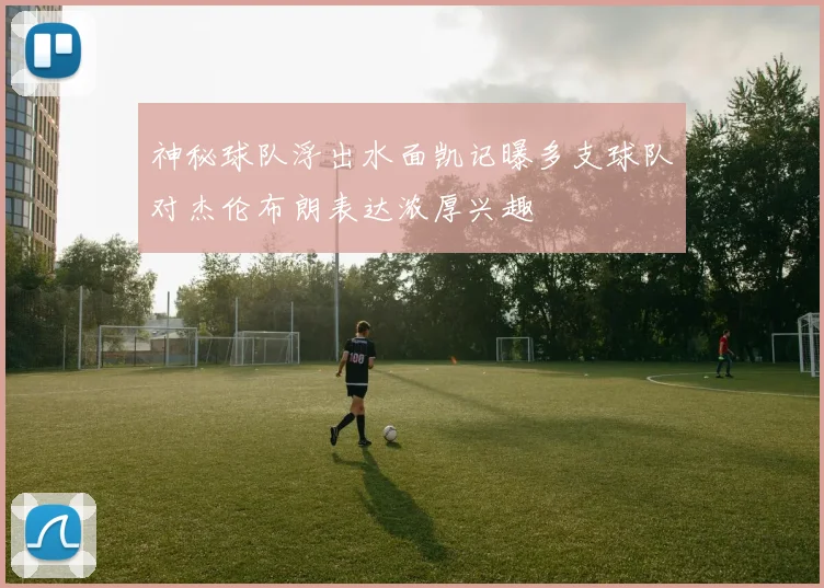 神秘球队浮出水面凯记曝多支球队对杰伦布朗表达浓厚兴趣