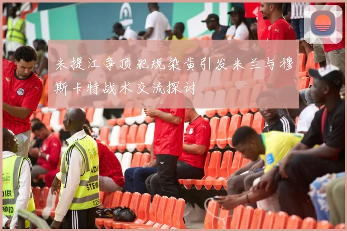 米提江争顶犯规染黄引发米兰与穆斯卡特战术交流探讨