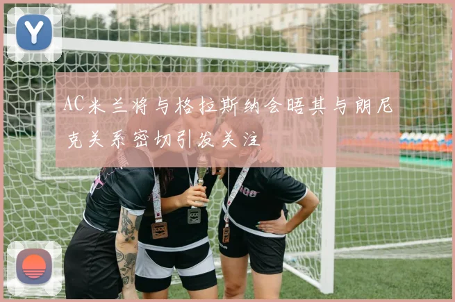 AC米兰将与格拉斯纳会晤其与朗尼克关系密切引发关注