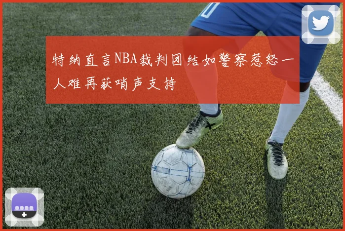 特纳直言NBA裁判团结如警察惹怒一人难再获哨声支持