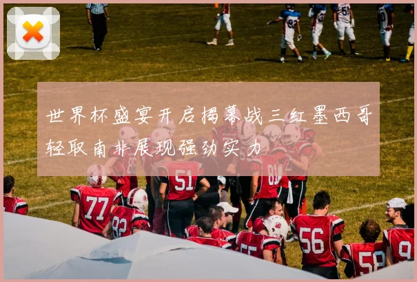 世界杯盛宴开启揭幕战三红墨西哥轻取南非展现强劲实力