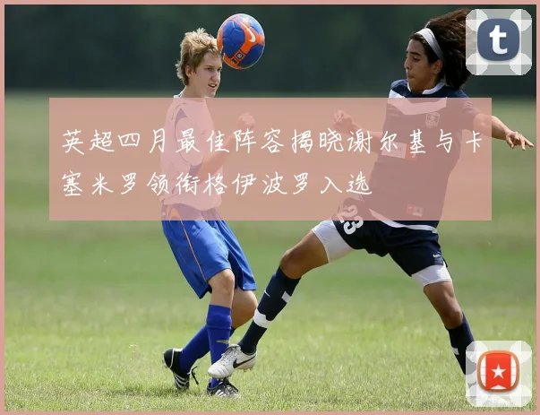 英超四月最佳阵容揭晓谢尔基与卡塞米罗领衔格伊波罗入选