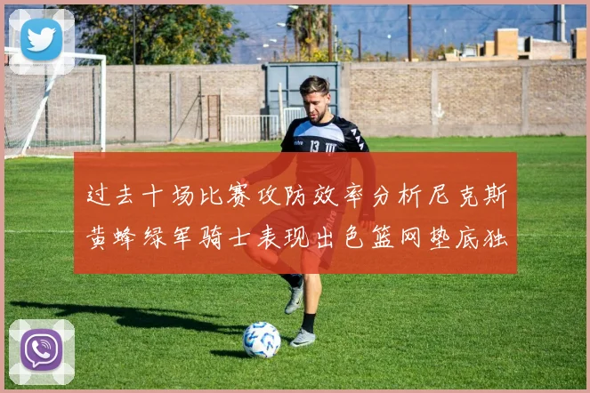 过去十场比赛攻防效率分析尼克斯黄蜂绿军骑士表现出色篮网垫底独占鳌头