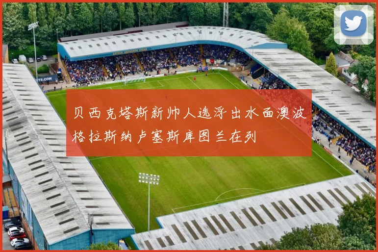 贝西克塔斯新帅人选浮出水面澳波格拉斯纳卢塞斯库图兰在列