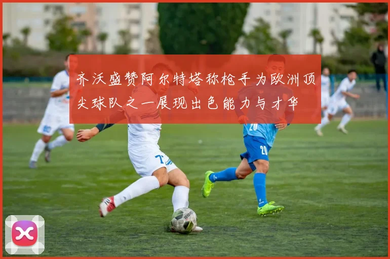 齐沃盛赞阿尔特塔称枪手为欧洲顶尖球队之一展现出色能力与才华