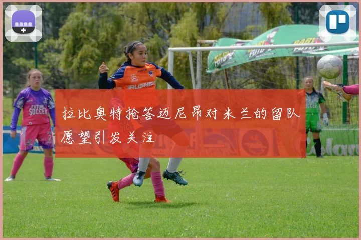 拉比奥特抢答迈尼昂对米兰的留队愿望引发关注