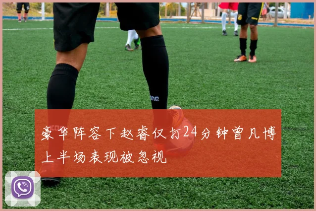 豪华阵容下赵睿仅打24分钟曾凡博上半场表现被忽视