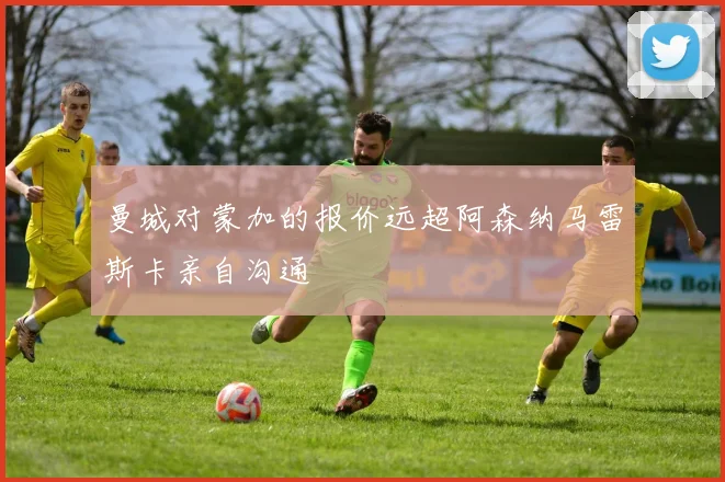 曼城对蒙加的报价远超阿森纳马雷斯卡亲自沟通