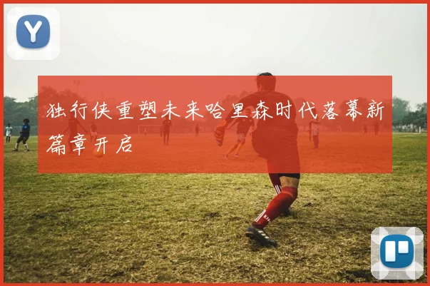 独行侠重塑未来哈里森时代落幕新篇章开启