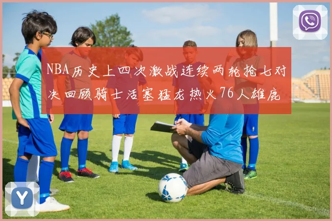 NBA历史上四次激战连续两轮抢七对决回顾骑士活塞猛龙热火76人雄鹿子弹马刺