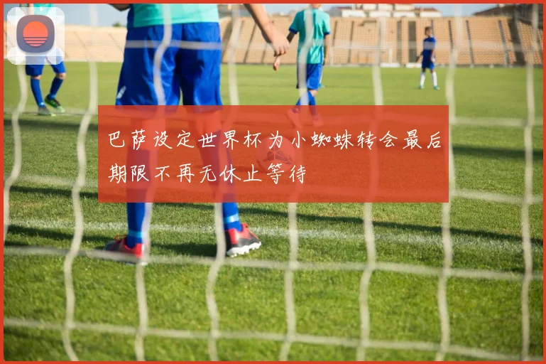 巴萨设定世界杯为小蜘蛛转会最后期限不再无休止等待