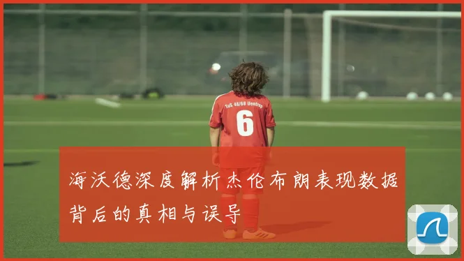 海沃德深度解析杰伦布朗表现数据背后的真相与误导